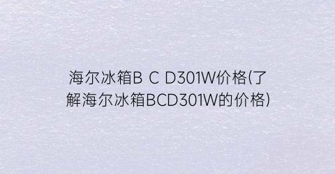 海尔冰箱B C D301W价格(了解海尔冰箱BCD301W的价格)